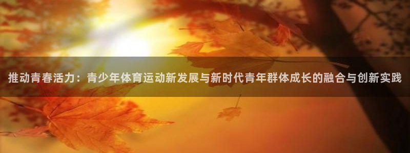 球速体育：推动青春活力：青少年体育运动新发展与新时代青年群体成长的融合与创新实践